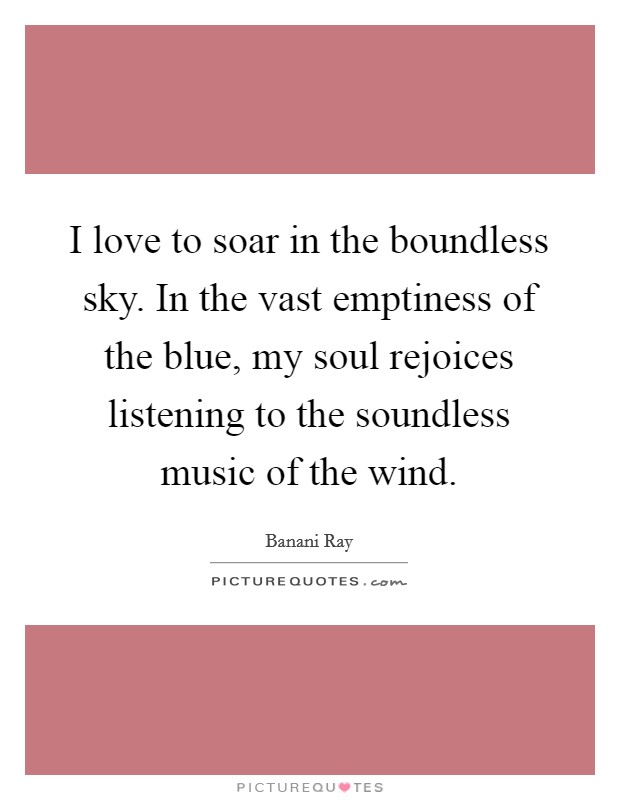 I love to soar in the boundless sky. In the vast emptiness of the blue, my soul rejoices listening to the soundless music of the wind. Picture Quote #1
