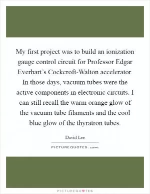 My first project was to build an ionization gauge control circuit for Professor Edgar Everhart’s Cockcroft-Walton accelerator. In those days, vacuum tubes were the active components in electronic circuits. I can still recall the warm orange glow of the vacuum tube filaments and the cool blue glow of the thyratron tubes Picture Quote #1