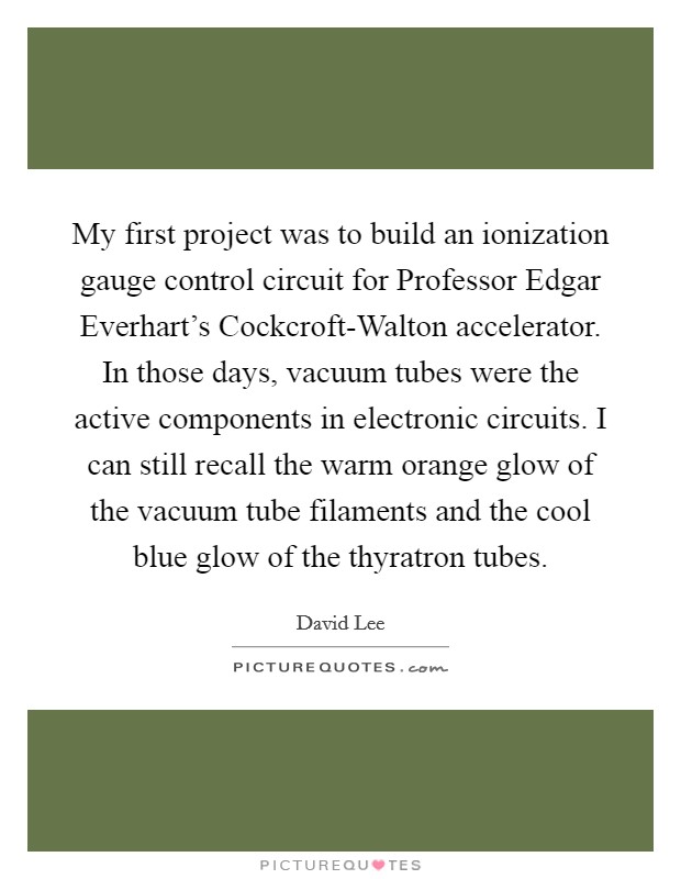My first project was to build an ionization gauge control circuit for Professor Edgar Everhart's Cockcroft-Walton accelerator. In those days, vacuum tubes were the active components in electronic circuits. I can still recall the warm orange glow of the vacuum tube filaments and the cool blue glow of the thyratron tubes. Picture Quote #1