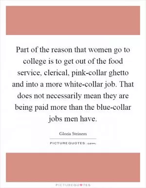 Part of the reason that women go to college is to get out of the food service, clerical, pink-collar ghetto and into a more white-collar job. That does not necessarily mean they are being paid more than the blue-collar jobs men have Picture Quote #1
