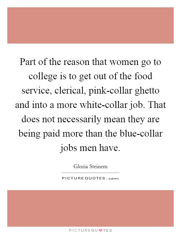 Part of the reason that women go to college is to get out of the food service, clerical, pink-collar ghetto and into a more white-collar job. That does not necessarily mean they are being paid more than the blue-collar jobs men have. Picture Quote #1