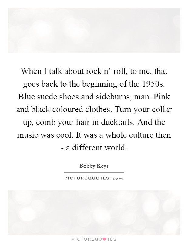 When I talk about rock n' roll, to me, that goes back to the beginning of the 1950s. Blue suede shoes and sideburns, man. Pink and black coloured clothes. Turn your collar up, comb your hair in ducktails. And the music was cool. It was a whole culture then - a different world. Picture Quote #1