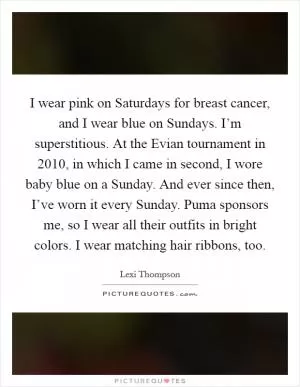 I wear pink on Saturdays for breast cancer, and I wear blue on Sundays. I’m superstitious. At the Evian tournament in 2010, in which I came in second, I wore baby blue on a Sunday. And ever since then, I’ve worn it every Sunday. Puma sponsors me, so I wear all their outfits in bright colors. I wear matching hair ribbons, too Picture Quote #1