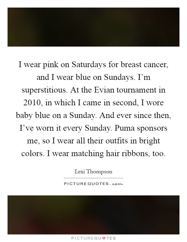 I wear pink on Saturdays for breast cancer, and I wear blue on Sundays. I'm superstitious. At the Evian tournament in 2010, in which I came in second, I wore baby blue on a Sunday. And ever since then, I've worn it every Sunday. Puma sponsors me, so I wear all their outfits in bright colors. I wear matching hair ribbons, too. Picture Quote #1