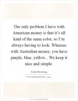 The only problem I have with American money is that it’s all kind of the same color, so I’m always having to look. Whereas with Australian money, you have purple, blue, yellow... We keep it nice and simple Picture Quote #1