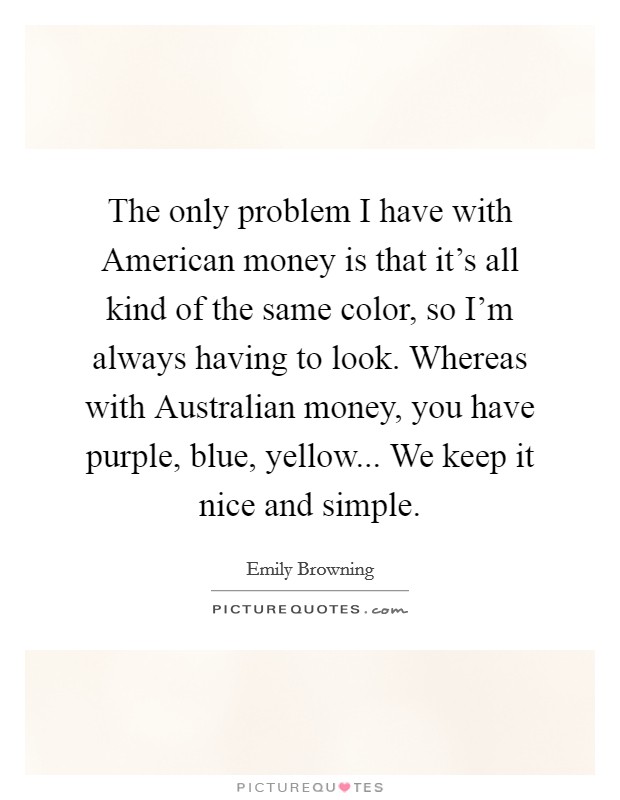 The only problem I have with American money is that it's all kind of the same color, so I'm always having to look. Whereas with Australian money, you have purple, blue, yellow... We keep it nice and simple. Picture Quote #1