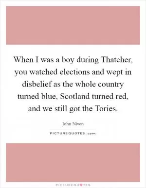 When I was a boy during Thatcher, you watched elections and wept in disbelief as the whole country turned blue, Scotland turned red, and we still got the Tories Picture Quote #1