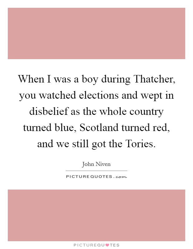 When I was a boy during Thatcher, you watched elections and wept in disbelief as the whole country turned blue, Scotland turned red, and we still got the Tories. Picture Quote #1