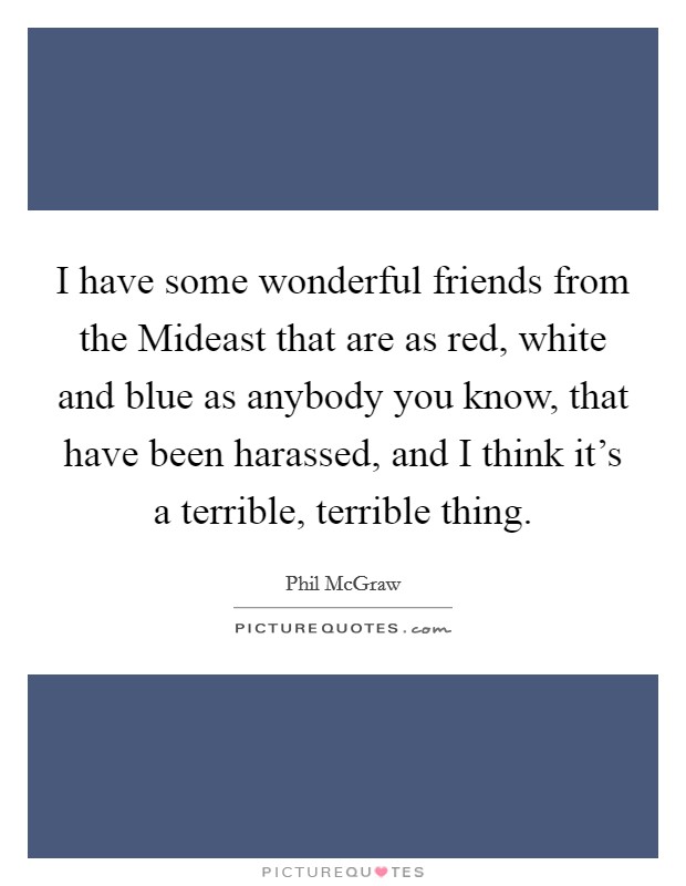 I have some wonderful friends from the Mideast that are as red, white and blue as anybody you know, that have been harassed, and I think it's a terrible, terrible thing. Picture Quote #1