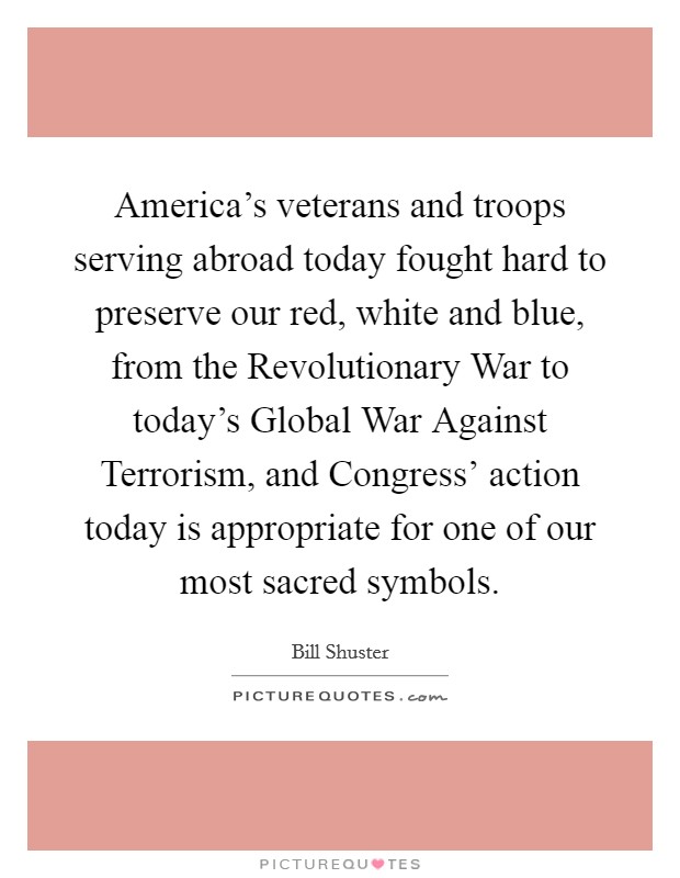 America's veterans and troops serving abroad today fought hard to preserve our red, white and blue, from the Revolutionary War to today's Global War Against Terrorism, and Congress' action today is appropriate for one of our most sacred symbols. Picture Quote #1