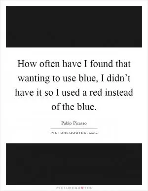 How often have I found that wanting to use blue, I didn’t have it so I used a red instead of the blue Picture Quote #1
