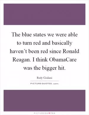 The blue states we were able to turn red and basically haven’t been red since Ronald Reagan. I think ObamaCare was the bigger hit Picture Quote #1