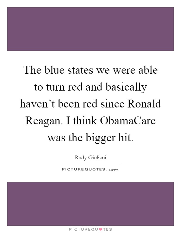 The blue states we were able to turn red and basically haven't been red since Ronald Reagan. I think ObamaCare was the bigger hit. Picture Quote #1
