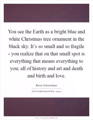 You see the Earth as a bright blue and white Christmas tree ornament in the black sky. It’s so small and so fragile - you realize that on that small spot is everything that means everything to you; all of history and art and death and birth and love Picture Quote #1