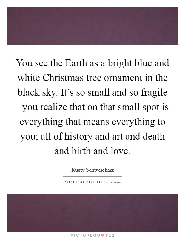 You see the Earth as a bright blue and white Christmas tree ornament in the black sky. It's so small and so fragile - you realize that on that small spot is everything that means everything to you; all of history and art and death and birth and love. Picture Quote #1