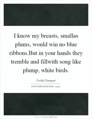 I know my breasts, smallas plums, would win no blue ribbons.But in your hands they tremble and fillwith song like plump, white birds Picture Quote #1
