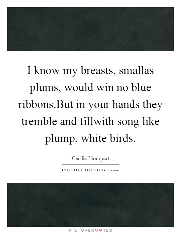 I know my breasts, smallas plums, would win no blue ribbons.But in your hands they tremble and fillwith song like plump, white birds. Picture Quote #1