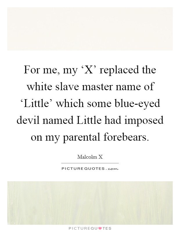 For me, my ‘X' replaced the white slave master name of ‘Little' which some blue-eyed devil named Little had imposed on my parental forebears. Picture Quote #1