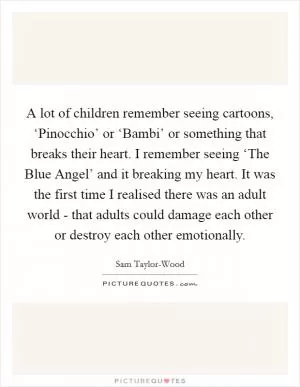 A lot of children remember seeing cartoons, ‘Pinocchio’ or ‘Bambi’ or something that breaks their heart. I remember seeing ‘The Blue Angel’ and it breaking my heart. It was the first time I realised there was an adult world - that adults could damage each other or destroy each other emotionally Picture Quote #1