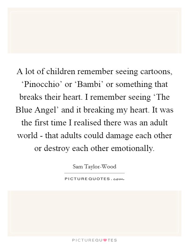 A lot of children remember seeing cartoons, ‘Pinocchio' or ‘Bambi' or something that breaks their heart. I remember seeing ‘The Blue Angel' and it breaking my heart. It was the first time I realised there was an adult world - that adults could damage each other or destroy each other emotionally. Picture Quote #1