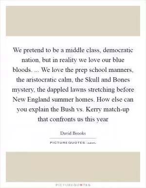 We pretend to be a middle class, democratic nation, but in reality we love our blue bloods. ... We love the prep school manners, the aristocratic calm, the Skull and Bones mystery, the dappled lawns stretching before New England summer homes. How else can you explain the Bush vs. Kerry match-up that confronts us this year Picture Quote #1