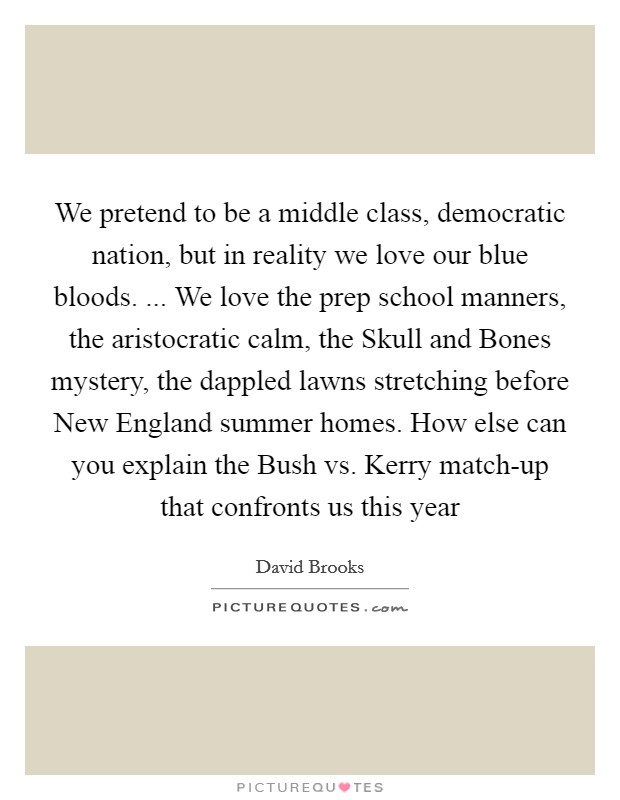 We pretend to be a middle class, democratic nation, but in reality we love our blue bloods. ... We love the prep school manners, the aristocratic calm, the Skull and Bones mystery, the dappled lawns stretching before New England summer homes. How else can you explain the Bush vs. Kerry match-up that confronts us this year Picture Quote #1