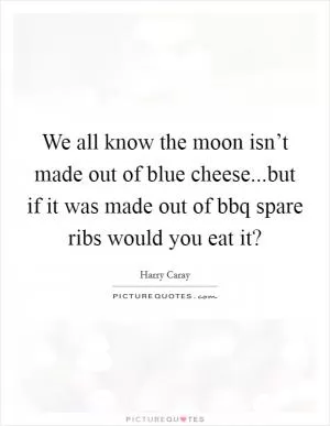 We all know the moon isn’t made out of blue cheese...but if it was made out of bbq spare ribs would you eat it? Picture Quote #1