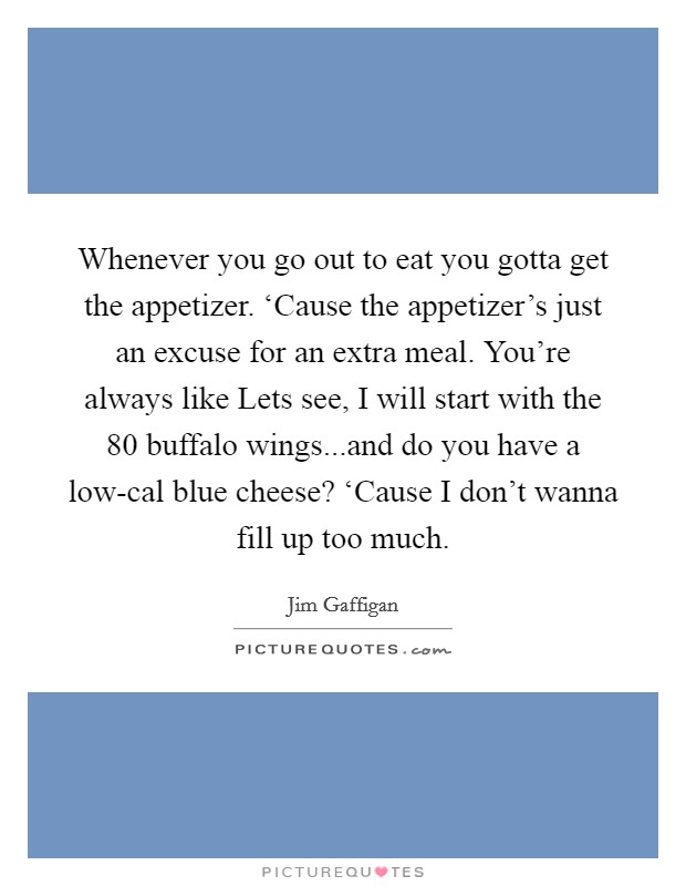 Whenever you go out to eat you gotta get the appetizer. ‘Cause the appetizer's just an excuse for an extra meal. You're always like Lets see, I will start with the 80 buffalo wings...and do you have a low-cal blue cheese? ‘Cause I don't wanna fill up too much. Picture Quote #1