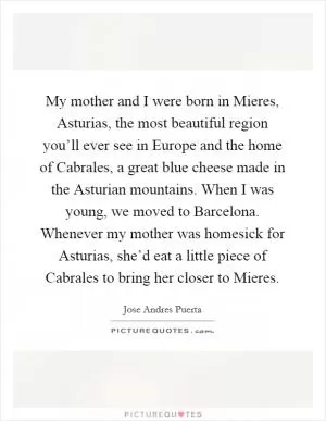 My mother and I were born in Mieres, Asturias, the most beautiful region you’ll ever see in Europe and the home of Cabrales, a great blue cheese made in the Asturian mountains. When I was young, we moved to Barcelona. Whenever my mother was homesick for Asturias, she’d eat a little piece of Cabrales to bring her closer to Mieres Picture Quote #1