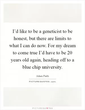 I’d like to be a geneticist to be honest, but there are limits to what I can do now. For my dream to come true I’d have to be 20 years old again, heading off to a blue chip university Picture Quote #1