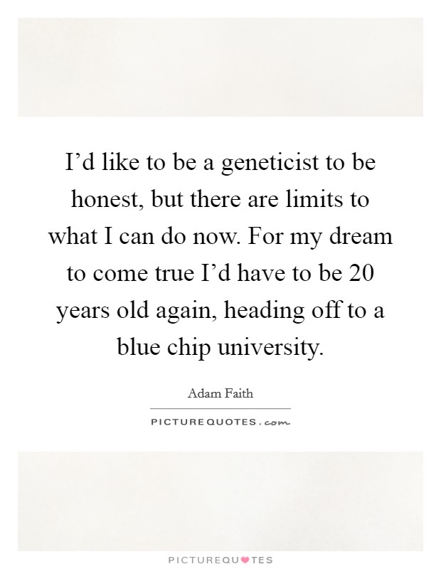 I'd like to be a geneticist to be honest, but there are limits to what I can do now. For my dream to come true I'd have to be 20 years old again, heading off to a blue chip university. Picture Quote #1