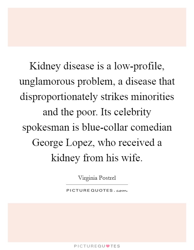 Kidney disease is a low-profile, unglamorous problem, a disease that disproportionately strikes minorities and the poor. Its celebrity spokesman is blue-collar comedian George Lopez, who received a kidney from his wife. Picture Quote #1
