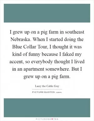 I grew up on a pig farm in southeast Nebraska. When I started doing the Blue Collar Tour, I thought it was kind of funny because I faked my accent, so everybody thought I lived in an apartment somewhere. But I grew up on a pig farm Picture Quote #1