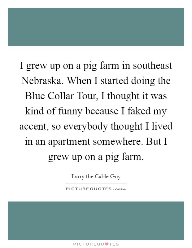 I grew up on a pig farm in southeast Nebraska. When I started doing the Blue Collar Tour, I thought it was kind of funny because I faked my accent, so everybody thought I lived in an apartment somewhere. But I grew up on a pig farm. Picture Quote #1
