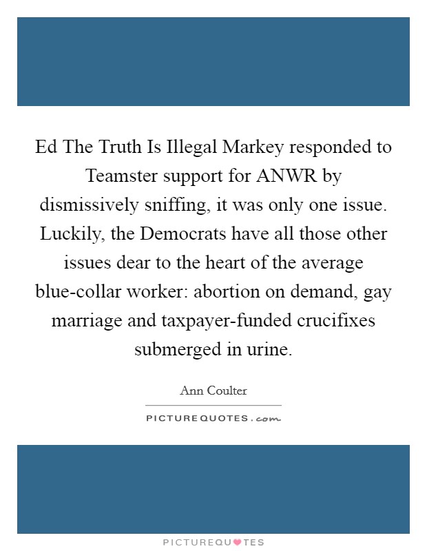 Ed The Truth Is Illegal Markey responded to Teamster support for ANWR by dismissively sniffing, it was only one issue. Luckily, the Democrats have all those other issues dear to the heart of the average blue-collar worker: abortion on demand, gay marriage and taxpayer-funded crucifixes submerged in urine Picture Quote #1