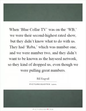 When ‘Blue Collar TV’ was on the ‘WB,’ we were their second-highest rated show, but they didn’t know what to do with us. They had ‘Reba,’ which was number one, and we were number two, and they didn’t want to be known as the hayseed network, so they kind of dropped us, even though we were pulling great numbers Picture Quote #1