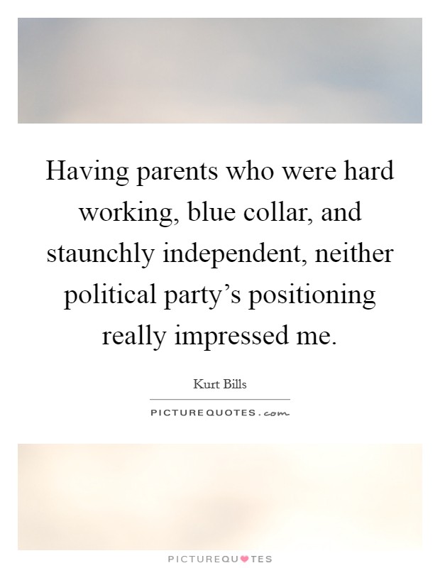 Having parents who were hard working, blue collar, and staunchly independent, neither political party's positioning really impressed me. Picture Quote #1
