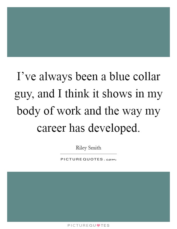 I've always been a blue collar guy, and I think it shows in my body of work and the way my career has developed. Picture Quote #1