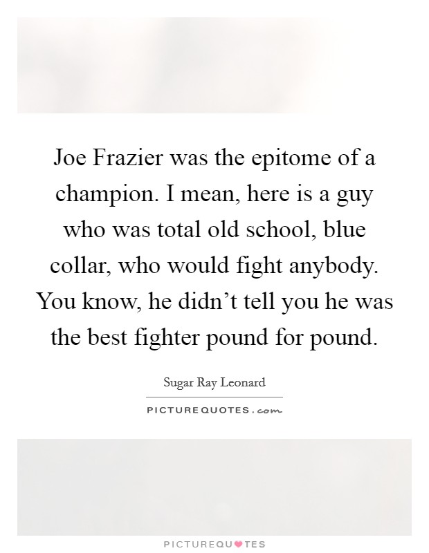 Joe Frazier was the epitome of a champion. I mean, here is a guy who was total old school, blue collar, who would fight anybody. You know, he didn't tell you he was the best fighter pound for pound. Picture Quote #1