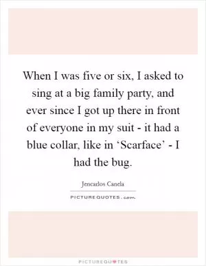 When I was five or six, I asked to sing at a big family party, and ever since I got up there in front of everyone in my suit - it had a blue collar, like in ‘Scarface’ - I had the bug Picture Quote #1