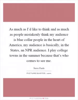 As much as I’d like to think and as much as people mistakenly think my audience is blue collar people in the heart of America, my audience is basically, in the States, an NPR audience. I play college towns in the summer because that’s who comes to see me Picture Quote #1