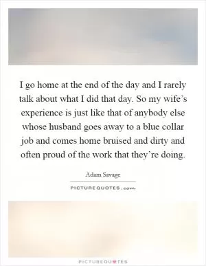 I go home at the end of the day and I rarely talk about what I did that day. So my wife’s experience is just like that of anybody else whose husband goes away to a blue collar job and comes home bruised and dirty and often proud of the work that they’re doing Picture Quote #1