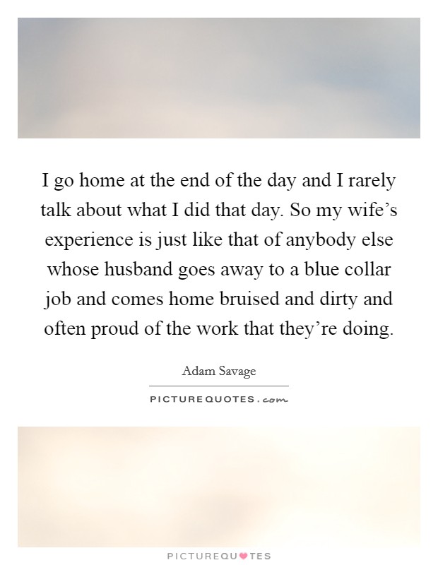 I go home at the end of the day and I rarely talk about what I did that day. So my wife's experience is just like that of anybody else whose husband goes away to a blue collar job and comes home bruised and dirty and often proud of the work that they're doing. Picture Quote #1