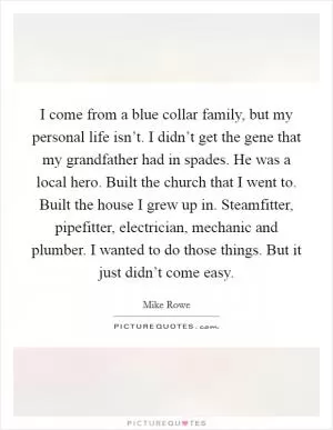 I come from a blue collar family, but my personal life isn’t. I didn’t get the gene that my grandfather had in spades. He was a local hero. Built the church that I went to. Built the house I grew up in. Steamfitter, pipefitter, electrician, mechanic and plumber. I wanted to do those things. But it just didn’t come easy Picture Quote #1