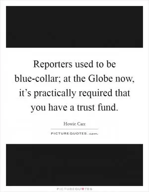 Reporters used to be blue-collar; at the Globe now, it’s practically required that you have a trust fund Picture Quote #1