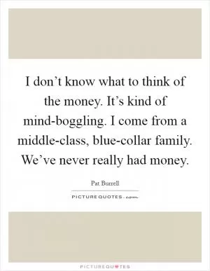 I don’t know what to think of the money. It’s kind of mind-boggling. I come from a middle-class, blue-collar family. We’ve never really had money Picture Quote #1