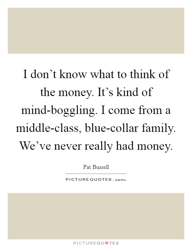 I don't know what to think of the money. It's kind of mind-boggling. I come from a middle-class, blue-collar family. We've never really had money. Picture Quote #1