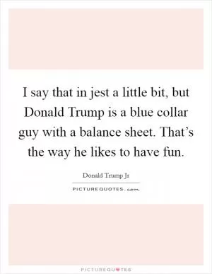 I say that in jest a little bit, but Donald Trump is a blue collar guy with a balance sheet. That’s the way he likes to have fun Picture Quote #1