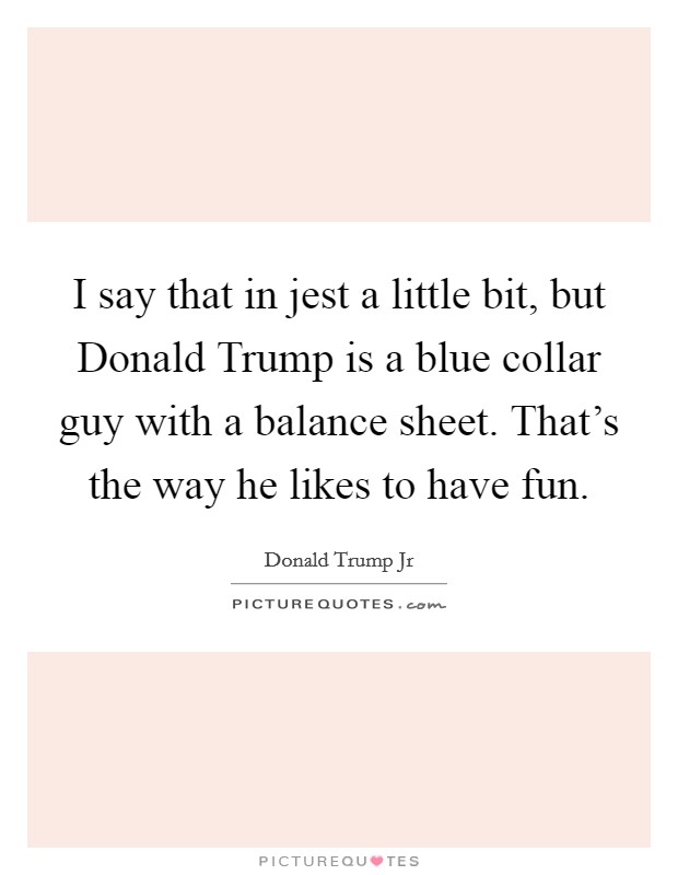 I say that in jest a little bit, but Donald Trump is a blue collar guy with a balance sheet. That's the way he likes to have fun. Picture Quote #1