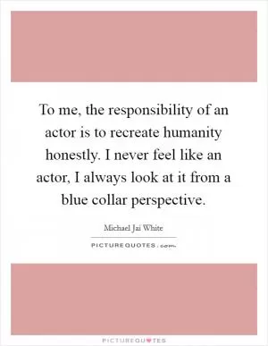 To me, the responsibility of an actor is to recreate humanity honestly. I never feel like an actor, I always look at it from a blue collar perspective Picture Quote #1